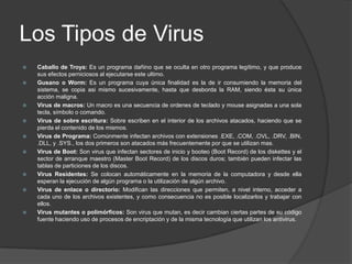 Los Tipos de Virus
   Caballo de Troya: Es un programa dañino que se oculta en otro programa legítimo, y que produce
    sus efectos perniciosos al ejecutarse este ultimo.
   Gusano o Worm: Es un programa cuya única finalidad es la de ir consumiendo la memoria del
    sistema, se copia asi mismo sucesivamente, hasta que desborda la RAM, siendo ésta su única
    acción maligna.
   Virus de macros: Un macro es una secuencia de ordenes de teclado y mouse asignadas a una sola
    tecla, símbolo o comando.
   Virus de sobre escritura: Sobre escriben en el interior de los archivos atacados, haciendo que se
    pierda el contenido de los mismos.
   Virus de Programa: Comúnmente infectan archivos con extensiones .EXE, .COM, .OVL, .DRV, .BIN,
    .DLL, y .SYS., los dos primeros son atacados más frecuentemente por que se utilizan mas.
   Virus de Boot: Son virus que infectan sectores de inicio y booteo (Boot Record) de los diskettes y el
    sector de arranque maestro (Master Boot Record) de los discos duros; también pueden infectar las
    tablas de particiones de los discos.
   Virus Residentes: Se colocan automáticamente en la memoria de la computadora y desde ella
    esperan la ejecución de algún programa o la utilización de algún archivo.
   Virus de enlace o directorio: Modifican las direcciones que permiten, a nivel interno, acceder a
    cada uno de los archivos existentes, y como consecuencia no es posible localizarlos y trabajar con
    ellos.
   Virus mutantes o polimórficos: Son virus que mutan, es decir cambian ciertas partes de su código
    fuente haciendo uso de procesos de encriptación y de la misma tecnología que utilizan los antivirus.
 