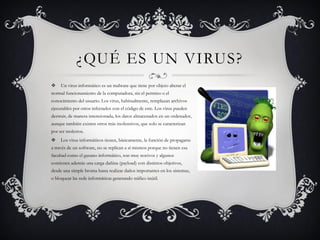 ¿QUÉ ES UN VIRUS?
    Un virus informático es un malware que tiene por objeto alterar el
normal funcionamiento de la computadora, sin el permiso o el
conocimiento del usuario. Los virus, habitualmente, remplazan archivos
ejecutables por otros infectados con el código de este. Los virus pueden
destruir, de manera intencionada, los datos almacenados en un ordenador,
aunque también existen otros más inofensivos, que solo se caracterizan
por ser molestos.
    Los virus informáticos tienen, básicamente, la función de propagarse
a través de un software, no se replican a sí mismos porque no tienen esa
facultad como el gusano informático, son muy nocivos y algunos
contienen además una carga dañina (payload) con distintos objetivos,
desde una simple broma hasta realizar daños importantes en los sistemas,
o bloquear las rede informáticas generando tráfico inútil.
 