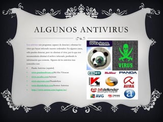 ALGUNOS ANTIVIRUS
Los antivirus son programas capaces de detectar y eliminar los
virus que hayan infectado nuestro ordenador. En algunos casos,
sólo pueden detectar, pero no eliminar el virus, por lo que nos
recomendarán eliminar el archivo infectado, perdiendo la
información que contenía. Algunos de los antivirus mas
conocidos son:
•    Panda Antivirus (español)
•    www.pandasoftware.esMcAfee Viruscan
•    www.mcafee.comAnyware
•    www.anyware.comThunderbyte
•    www.thunderbyte.comNorton Antivirus
•    http://www.norton.com/region/es/
 