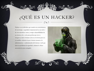 ¿QUÉ ES UN HACKER?
Hacker: es un individuo que usando sus conocimientos
de tecnología y seguridad computacional ya sea web o
de otra naturaleza. testea y rompe vulnerabilidades de
un sistema solo y solo para probar que este es
inseguro.es decir el hacker entra en el sistema pero no
lo modifica. además de que el mismo anuncia a la
administracion o administrador del sistema o web que
tiene un problema de seguridad y además le ofrece
accesoria de como corregirlo.
 
