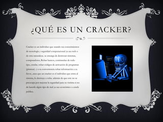 ¿QUÉ ES UN CRACKER?
Cracker es un individuo que usando sus conocimientos
de tecnología y seguridad computacional ya sea web o
de otra naturaleza. se encarga de destrozar sistemas,
computadores, Robar bancos, contraseñas de todo
tipo, estafar, robar códigos de activación de programas
(piratear). y a su conveniencia robar información a su
favor., asea que un cracker es el individuo que entra al
sistema, lo destruye o roba. además de que este no se
preocupa por mejorar la seguridad para su victima si no
de hacerle algún tipo de mal ya sea económico o estafa
publica.
 