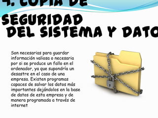 4. copia de
seguridad
 del sistema y dato
 Son necesarias para guardar
 información valiosa o necesaria
 por si se produce un fallo en el
 ordenador, ya que supondría un
 desastre en el caso de una
 empresa. Existen programas
 capaces de salvar los datos más
 importantes dejándolos en la base
 de datos de esta empresa y de
 manera programada a través de
 internet.
 