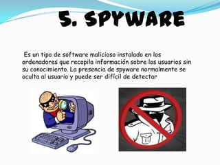 5. Spyware
 Es un tipo de software malicioso instalado en los
ordenadores que recopila información sobre los usuarios sin
su conocimiento. La presencia de spyware normalmente se
oculta al usuario y puede ser difícil de detectar
 