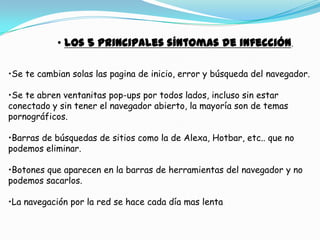 • los 5 principales síntomas de infección.

•Se te cambian solas las pagina de inicio, error y búsqueda del navegador.

•Se te abren ventanitas pop-ups por todos lados, incluso sin estar
conectado y sin tener el navegador abierto, la mayoría son de temas
pornográficos.

•Barras de búsquedas de sitios como la de Alexa, Hotbar, etc.. que no
podemos eliminar.

•Botones que aparecen en la barras de herramientas del navegador y no
podemos sacarlos.

•La navegación por la red se hace cada día mas lenta
 