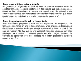 Como tengo antivirus estoy protegido
En general los programas antivirus no son capaces de detectar todas las
posibles formas de contagio existentes, ni las nuevas que pudieran aparecer
conforme los ordenadores aumenten las capacidades de comunicación,
además los antivirus son vulnerables a desbordamientos de búfer que hacen
que la seguridad del sistema operativo se vea más afectada aún.

Como dispongo de un firewall no me contagio
Esto únicamente proporciona una limitada capacidad de respuesta. Las
formas de infectarse en una red son múltiples. Unas provienen directamente
de accesos al sistema (de lo que protege un firewall) y otras de conexiones
que se realizan (de las que no me protege). Emplear usuarios con altos
privilegios para realizar conexiones puede entrañar riesgos, además los
firewalls de aplicación (los más usados) no brindan protección suficiente
contra el spoofing.
 