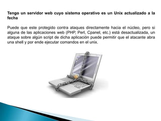 Tengo un servidor web cuyo sistema operativo es un Unix actualizado a la
fecha

Puede que este protegido contra ataques directamente hacia el núcleo, pero si
alguna de las aplicaciones web (PHP, Perl, Cpanel, etc.) está desactualizada, un
ataque sobre algún script de dicha aplicación puede permitir que el atacante abra
una shell y por ende ejecutar comandos en el unix.
 