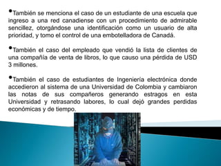 •También se menciona el caso de un estudiante de una escuela que
ingreso a una red canadiense con un procedimiento de admirable
sencillez, otorgándose una identificación como un usuario de alta
prioridad, y tomo el control de una embotelladora de Canadá.

•También el caso del empleado que vendió la lista de clientes de
una compañía de venta de libros, lo que causo una pérdida de USD
3 millones.

•También el caso de estudiantes de Ingeniería electrónica donde
accedieron al sistema de una Universidad de Colombia y cambiaron
las notas de sus compañeros generando estragos en esta
Universidad y retrasando labores, lo cual dejó grandes perdidas
económicas y de tiempo.
 