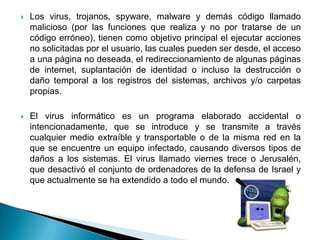    Los virus, trojanos, spyware, malware y demás código llamado
    malicioso (por las funciones que realiza y no por tratarse de un
    código erróneo), tienen como objetivo principal el ejecutar acciones
    no solicitadas por el usuario, las cuales pueden ser desde, el acceso
    a una página no deseada, el redireccionamiento de algunas páginas
    de internet, suplantación de identidad o incluso la destrucción o
    daño temporal a los registros del sistemas, archivos y/o carpetas
    propias.

   El virus informático es un programa elaborado accidental o
    intencionadamente, que se introduce y se transmite a través
    cualquier medio extraíble y transportable o de la misma red en la
    que se encuentre un equipo infectado, causando diversos tipos de
    daños a los sistemas. El virus llamado viernes trece o Jerusalén,
    que desactivó el conjunto de ordenadores de la defensa de Israel y
    que actualmente se ha extendido a todo el mundo.
 