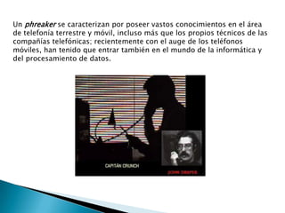 Un phreaker se caracterizan por poseer vastos conocimientos en el área
de telefonía terrestre y móvil, incluso más que los propios técnicos de las
compañías telefónicas; recientemente con el auge de los teléfonos
móviles, han tenido que entrar también en el mundo de la informática y
del procesamiento de datos.
 