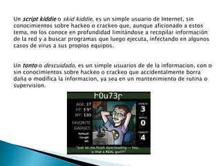 Un script kiddie o skid kiddie, es un simple usuario de Internet, sin
conocimientos sobre hackeo o crackeo que, aunque aficionado a estos
tema, no los conoce en profundidad limitándose a recopilar información
de la red y a buscar programas que luego ejecuta, infectando en algunos
casos de virus a sus propios equipos.


Un tonto o descuidado, es un simple usuarios de de la informacion, con o
sin conocimientos sobre hackeo o crackeo que accidentalmente borra
daña o modifica la informacion, ya sea en un mantenimiento de rutina o
supervision.
 