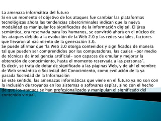 La amenaza informática del futuro
Si en un momento el objetivo de los ataques fue cambiar las plataformas
tecnológicas ahora las tendencias cibercriminales indican que la nueva
modalidad es manipular los significados de la información digital. El área
semántica, era reservada para los humanos, se convirtió ahora en el núcleo de
los ataques debido a la evolución de la Web 2.0 y las redes sociales, factores
que llevaron al nacimiento de la generación 3.0.
Se puede afirmar que “la Web 3.0 otorga contenidos y significados de manera
tal que pueden ser comprendidos por las computadoras, las cuales -por medio
de técnicas de inteligencia artificial- son capaces de emular y mejorar la
obtención de conocimiento, hasta el momento reservada a las personas”.
Es decir, se trata de dotar de significado a las páginas Web, y de ahí el nombre
de Web semántica o Sociedad del Conocimiento, como evolución de la ya
pasada Sociedad de la Información
En este sentido, las amenazas informáticas que viene en el futuro ya no son con
la inclusión de troyanos en los sistemas o softwares espías, sino con el hecho
de que los ataques se han profesionalizado y manipulan el significado del
contenido virtual.
 