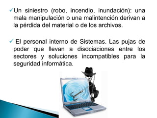 Un siniestro (robo, incendio, inundación): una
 mala manipulación o una malintención derivan a
 la pérdida del material o de los archivos.

 El personal interno de Sistemas. Las pujas de
 poder que llevan a disociaciones entre los
 sectores y soluciones incompatibles para la
 seguridad informática.
 