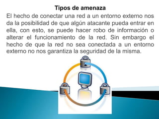 Tipos de amenaza
El hecho de conectar una red a un entorno externo nos
da la posibilidad de que algún atacante pueda entrar en
ella, con esto, se puede hacer robo de información o
alterar el funcionamiento de la red. Sin embargo el
hecho de que la red no sea conectada a un entorno
externo no nos garantiza la seguridad de la misma.
 