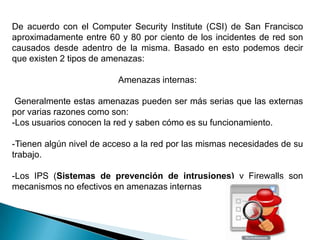 De acuerdo con el Computer Security Institute (CSI) de San Francisco
aproximadamente entre 60 y 80 por ciento de los incidentes de red son
causados desde adentro de la misma. Basado en esto podemos decir
que existen 2 tipos de amenazas:

                         Amenazas internas:

 Generalmente estas amenazas pueden ser más serias que las externas
por varias razones como son:
-Los usuarios conocen la red y saben cómo es su funcionamiento.

-Tienen algún nivel de acceso a la red por las mismas necesidades de su
trabajo.

-Los IPS (Sistemas de prevención de intrusiones) y Firewalls son
mecanismos no efectivos en amenazas internas
 