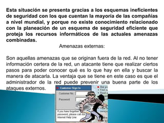 Esta situación se presenta gracias a los esquemas ineficientes
de seguridad con los que cuentan la mayoría de las compañías
a nivel mundial, y porque no existe conocimiento relacionado
con la planeación de un esquema de seguridad eficiente que
proteja los recursos informáticos de las actuales amenazas
combinadas.
                      Amenazas externas:

Son aquellas amenazas que se originan fuera de la red. Al no tener
información certera de la red, un atacante tiene que realizar ciertos
pasos para poder conocer qué es lo que hay en ella y buscar la
manera de atacarla. La ventaja que se tiene en este caso es que el
administrador de la red puede prevenir una buena parte de los
ataques externos.
 