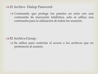  El Archivo Dialup Password:

   Contraseña que protege los puertos en serie con una
    contraseña de marcación telefónica, solo se utiliza una
    contraseña para la utilizacion de todos los usuarios.




 El Archivo Group :
   Se utiliza para controlar el acceso a los archivos que no
    pertenecen al usuario.
 
