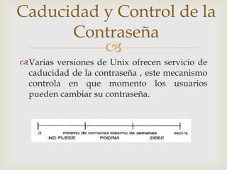 Caducidad y Control de la
      Contraseña
          
Varias versiones de Unix ofrecen servicio de
 caducidad de la contraseña , este mecanismo
 controla en que momento los usuarios
 pueden cambiar su contraseña.
 