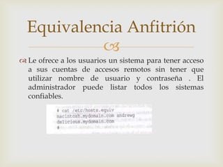Equivalencia Anfitrión
           
 Le ofrece a los usuarios un sistema para tener acceso
  a sus cuentas de accesos remotos sin tener que
  utilizar nombre de usuario y contraseña . El
  administrador puede listar todos los sistemas
  confiables.
 