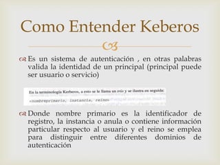 Como Entender Keberos
         
 Es un sistema de autenticación , en otras palabras
  valida la identidad de un principal (principal puede
  ser usuario o servicio)




 Donde nombre primario es la identificador de
  registro, la instancia o anula o contiene información
  particular respecto al usuario y el reino se emplea
  para distinguir entre diferentes dominios de
  autenticación
 