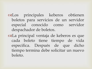 Los principales keberos obtienen
 boletos para servicios de un servidor
 especial conocido como servidor
 despachador de boletos.
La principal ventaja de keberos es que
 cada boleto tiene tiempo de vida
 especifica. Después de que dicho
 tiempo termina debe solicitar un nuevo
 boleto.
 