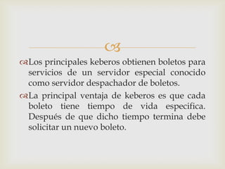 
Los principales keberos obtienen boletos para
 servicios de un servidor especial conocido
 como servidor despachador de boletos.
La principal ventaja de keberos es que cada
 boleto tiene tiempo de vida especifica.
 Después de que dicho tiempo termina debe
 solicitar un nuevo boleto.
 