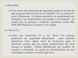  Nivel D1:

   Es la forma mas elemental de seguridad, parte de la base de
    que asegurar todo el nivel no es confiable. No ay protección
    para el hardware , el sistema operativo se compromete con
    facilidad y no autenticación con respeto a los usuarios . Se
    refiere por lo general a sistemas operativos como MS-
    DOS, MS-Windows y System 7.x de Apple.

 Nivel C1:

   Tiene dos subniveles C1 y C2. Nivel C1o sistema
    protección de seguridad discrecional , para sistemas
    operativos Unix, algún nivel de protección para el
    hardware puesto que no puede comprometer tan fácil
    aunque es posible . Deben identificarse por nombre de
    usuario y contraseña. La cuenta de administración no esta
    restringida a realizar el cambio que dese.
 