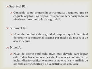  Subnivel B2:

   Conocido como protección estructurada , requiere que se
    etiquete objetos. Los dispositivos podrán tener asignado un
    nivel sencillo o múltiple de seguridad.


 Subnivel B2:

   Nivel de dominios de seguridad, requiere que la terminal
    de usuario se conecte al sistema por medio de una ruta de
    acceso segura.

 Nivel A:
   Nivel de diseño verificado, nivel mas elevado para lograr
    este todos los componentes de los niveles inferiores de
    incluir diseño verificado en forma matemática y análisis de
    los canales encubiertos y de la distribución confiable
 