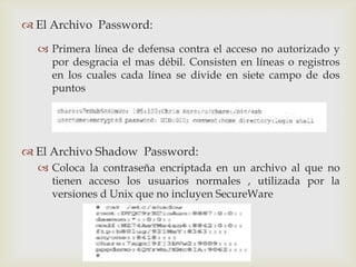  El Archivo Password:

   Primera línea de defensa contra el acceso no autorizado y
    por desgracia el mas débil. Consisten en líneas o registros
    en los cuales cada línea se divide en siete campo de dos
    puntos




 El Archivo Shadow Password:
   Coloca la contraseña encriptada en un archivo al que no
    tienen acceso los usuarios normales , utilizada por la
    versiones d Unix que no incluyen SecureWare
 