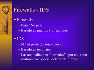 Firewalls - IDS
♦ Firewalls
   – Pasa / No pasa
   – Basado en puertos y direcciones

♦ IDS
   – Miran paquetes sospechosos
   – Basado en templates
   – Las anomalías son “normales”, por ende son
     ruidosos en especial delante del firewall
 