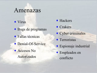 Amenazas
♦ Virus               ♦ Hackers
                      ♦ Crakers
♦ Bugs de programas
                      ♦ Cyber criminales
♦ Fallas técnicas
                      ♦ Terroristas
♦ Denial-Of-Service
                      ♦ Espionaje industrial
♦ Accesos No
                      ♦ Empleados en
  Autorizados           conflicto
 