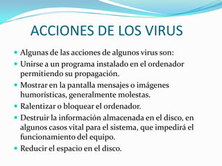 ACCIONES DE LOS VIRUS
 Algunas de las acciones de algunos virus son:
 Unirse a un programa instalado en el ordenador
    permitiendo su propagación.
   Mostrar en la pantalla mensajes o imágenes
    humorísticas, generalmente molestas.
   Ralentizar o bloquear el ordenador.
   Destruir la información almacenada en el disco, en
    algunos casos vital para el sistema, que impedirá el
    funcionamiento del equipo.
   Reducir el espacio en el disco.
 