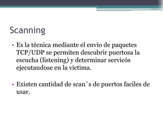 Scanning
• Es la técnica mediante el envío de paquetes
  TCP/UDP se permiten descubrir puertosa la
  escucha (listening) y determinar servicós
  ejecutandose en la victima.

• Existen cantidad de scan`s de puertos faciles de
  usar.
 