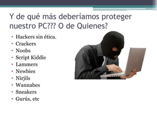 Y de qué más deberíamos proteger
nuestro PC??? O de Quienes?
•   Hackers sin ética.
•   Crackers
•   Noobs
•   Script Kiddie
•   Lammers
•   Newbies
•   Nirjils
•   Wannabes
•   Sneakers
•   Gurús, etc
 