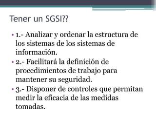 Tener un SGSI??
• 1.- Analizar y ordenar la estructura de
  los sistemas de los sistemas de
  información.
• 2.- Facilitará la definición de
  procedimientos de trabajo para
  mantener su seguridad.
• 3.- Disponer de controles que permitan
  medir la eficacia de las medidas
  tomadas.
 