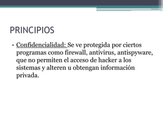 PRINCIPIOS
• Confidencialidad: Se ve protegida por ciertos
  programas como firewall, antivirus, antispyware,
  que no permiten el acceso de hacker a los
  sistemas y alteren u obtengan información
  privada.
 