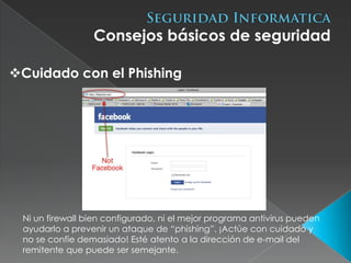 Consejos básicos de seguridad

Cuidado con el Phishing




 Ni un firewall bien configurado, ni el mejor programa antivirus pueden
 ayudarlo a prevenir un ataque de “phishing”. ¡Actúe con cuidado y
 no se confíe demasiado! Esté atento a la dirección de e-mail del
 remitente que puede ser semejante.
 