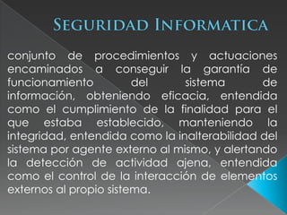 conjunto de procedimientos y actuaciones
encaminados a conseguir la garantía de
funcionamiento          del     sistema       de
información, obteniendo eficacia, entendida
como el cumplimiento de la finalidad para el
que estaba establecido, manteniendo la
integridad, entendida como la inalterabilidad del
sistema por agente externo al mismo, y alertando
la detección de actividad ajena, entendida
como el control de la interacción de elementos
externos al propio sistema.
 