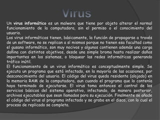 Un virus informático es un malware que tiene por objeto alterar el normal
funcionamiento de la computadora, sin el permiso o el conocimiento del
usuario.
Los virus informáticos tienen, básicamente, la función de propagarse a través
de un software, no se replican a sí mismos porque no tienen esa facultad como
el gusano informático, son muy nocivos y algunos contienen además una carga
dañina con distintos objetivos, desde una simple broma hasta realizar daños
importantes en los sistemas, o bloquear las redes informáticas generando
tráfico inútil.
El funcionamiento de un virus informático es conceptualmente simple. Se
ejecuta un programa que está infectado, en la mayoría de las ocasiones, por
desconocimiento del usuario. El código del virus queda residente (alojado) en
la memoria RAM de la computadora, aun cuando el programa que lo contenía
haya terminado de ejecutarse. El virus toma entonces el control de los
servicios básicos del sistema operativo, infectando, de manera posterior,
archivos ejecutables que sean llamados para su ejecución. Finalmente se añade
el código del virus al programa infectado y se graba en el disco, con lo cual el
proceso de replicado se completa.
 