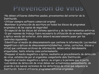 •No deben utilizarse diskettes usados, provenientes del exterior de la
Institución.
•Utilizar siempre software comercial original.
•Mantener la protección de escritura en todos los discos de programas
originales y de las copias de seguridad
•En especial de los discos del sistema operativo y de las herramientas antivirus.
•Si por razones de trabajo fuera necesario la utilización de un medio magnético
u óptico venido del exterior, éste deberá necesariamente pasar por los
controles siguientes :
•Identificar el medio de almacenamiento que contiene la información. Los medios
magnéticos u ópticos de almacenamiento(diskettes, cintas, cartuchos, discos u
otros) que contienen archivos de información, deben estar debidamente
etiquetados, tanto interna como externamente.
•Chequear el medio magnético u óptico, mediante un procedimiento de detección
de virus, establecido por el organismo competente dela Institución.
•Registrar el medio magnético u óptico, su origen y la persona que lo porta.
•Los medios de detección de virus deben ser actualizados mensualmente, de
acuerdo a las nuevas versiones de los detectores de virus que adquiera la
Institución. Deberá utilizarse programas antivirus originales.
 