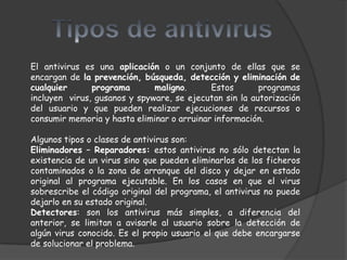 El antivirus es una aplicación o un conjunto de ellas que se
encargan de la prevención, búsqueda, detección y eliminación de
cualquier      programa       maligno.      Estos       programas
incluyen virus, gusanos y spyware, se ejecutan sin la autorización
del usuario y que pueden realizar ejecuciones de recursos o
consumir memoria y hasta eliminar o arruinar información.

Algunos tipos o clases de antivirus son:
Eliminadores – Reparadores: estos antivirus no sólo detectan la
existencia de un virus sino que pueden eliminarlos de los ficheros
contaminados o la zona de arranque del disco y dejar en estado
original al programa ejecutable. En los casos en que el virus
sobrescribe el código original del programa, el antivirus no puede
dejarlo en su estado original.
Detectores: son los antivirus más simples, a diferencia del
anterior, se limitan a avisarle al usuario sobre la detección de
algún virus conocido. Es el propio usuario el que debe encargarse
de solucionar el problema.
 