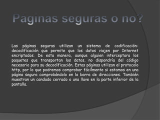 Las páginas seguras utilizan un sistema de codificación-
decodificación que permite que los datos viajen por Internet
encriptados. De esta manera, aunque alguien interceptara los
paquetes que transportan los datos, no dispondría del código
necesario para su decodificación. Estas páginas utilizan el protocolo
http, por lo que podremos comprobar fácilmente si estamos en una
página segura comprobándolo en la barra de direcciones. También
muestran un candado cerrado o una llave en la parte inferior de la
pantalla.
 