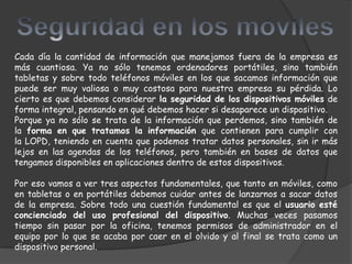 Cada día la cantidad de información que manejamos fuera de la empresa es
más cuantiosa. Ya no sólo tenemos ordenadores portátiles, sino también
tabletas y sobre todo teléfonos móviles en los que sacamos información que
puede ser muy valiosa o muy costosa para nuestra empresa su pérdida. Lo
cierto es que debemos considerar la seguridad de los dispositivos móviles de
forma integral, pensando en qué debemos hacer si desaparece un dispositivo.
Porque ya no sólo se trata de la información que perdemos, sino también de
la forma en que tratamos la información que contienen para cumplir con
la LOPD, teniendo en cuenta que podemos tratar datos personales, sin ir más
lejos en las agendas de los teléfonos, pero también en bases de datos que
tengamos disponibles en aplicaciones dentro de estos dispositivos.

Por eso vamos a ver tres aspectos fundamentales, que tanto en móviles, como
en tabletas o en portátiles debemos cuidar antes de lanzarnos a sacar datos
de la empresa. Sobre todo una cuestión fundamental es que el usuario esté
concienciado del uso profesional del dispositivo. Muchas veces pasamos
tiempo sin pasar por la oficina, tenemos permisos de administrador en el
equipo por lo que se acaba por caer en el olvido y al final se trata como un
dispositivo personal.
 