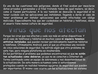Es una de las cuestiones más peligrosas, donde al final acaban por mezclarse
datos privados y personales y al final tratando todos de igual manera, es decir,
como si fuesen particulares. A la vez también se descuida la seguridad al no
tener cuidado con las aplicaciones que instalamos, llegando a darse el caso de
tener problemas por instalar aplicaciones que están infectadas con código
malicioso. Especialmente hay que ser cuidadosos en tabletas y teléfonos, donde
el usuario tiene menos cultura de seguridad.



Porque los virus que nos afectan y cada vez más en estos dispositivos. Y
en el caso de teléfonos y tabletas en muchos casos ni siquiera tenemos
antivirus instalados, que puedan revisar periódicamente nuestras tabletas
o teléfonos. Últimamente Android, para el que ya ofrecimos una revisión
de cinco soluciones de seguridad, ha sufrido algún que otro problema de
este tipo, pero ninguna plataforma es invulnerable.
En los portátiles el problema que podemos encontrarnos es que no estén
tan actualizados como debieran, ya que no se conectan a Internet de
forma continuada como un equipo de sobremesa y nos desentendemos de
la actualización. De esta manera actuamos como si estuviésemos
protegidos cuando en realidad tenemos agujeros de seguridad que pueden
ser importantes. El mismo caso ocurre con las actualizaciones del sistema
 
