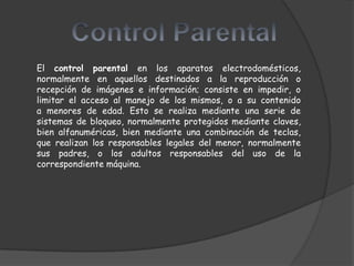 El control parental en los aparatos electrodomésticos,
normalmente en aquellos destinados a la reproducción o
recepción de imágenes e información; consiste en impedir, o
limitar el acceso al manejo de los mismos, o a su contenido
a menores de edad. Esto se realiza mediante una serie de
sistemas de bloqueo, normalmente protegidos mediante claves,
bien alfanuméricas, bien mediante una combinación de teclas,
que realizan los responsables legales del menor, normalmente
sus padres, o los adultos responsables del uso de la
correspondiente máquina.
 