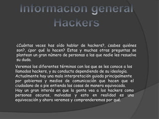 ¿Cuántas veces has oído hablar de hackers?, ¿sabes quiénes
son?, ¿por qué lo hacen? Estas y muchas otras preguntas se
plantean un gran número de personas a las que nadie les resuelve
su duda.
Veremos los diferentes términos con los que se les conoce a los
llamados hackers, y su conducta dependiendo de su ideología.
Actualmente hay una mala interpretación guiada principalmente
por gobiernos y medios de comunicación que hacen que el
ciudadano de a pie entienda las cosas de manera equivocada.
Hay un gran interés en que la gente vea a los hackers como
personas oscuras, malvadas y esto en realidad es una
equivocación y ahora veremos y comprenderemos por qué.
 