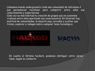 Llamamos mundo underground a toda esa comunidad de individuos d
que permanecen «ocultos» para compartir entre ellos sus
conocimientos y experiencias.
Cada vez es más habitual la creación de grupos que en ocasiones
rivalizan entre ellos aportando sus conocimientos. En Internet hay
multitud de comunidades, la mayoría muy cerradas y ocultas, que
tratan, explorar e indagan sobre cualquier tema tecnológico.




 En cuanto al término hackers, podemos distinguir entre varios
 tipos, según su conducta:
 
