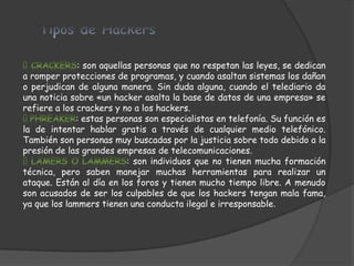 : son aquellas personas que no respetan las leyes, se dedican
a romper protecciones de programas, y cuando asaltan sistemas los dañan
o perjudican de alguna manera. Sin duda alguna, cuando el telediario da
una noticia sobre «un hacker asalta la base de datos de una empresa» se
refiere a los crackers y no a los hackers.
              : estas personas son especialistas en telefonía. Su función es
la de intentar hablar gratis a través de cualquier medio telefónico.
También son personas muy buscadas por la justicia sobre todo debido a la
presión de las grandes empresas de telecomunicaciones.
                           : son individuos que no tienen mucha formación
técnica, pero saben manejar muchas herramientas para realizar un
ataque. Están al día en los foros y tienen mucho tiempo libre. A menudo
son acusados de ser los culpables de que los hackers tengan mala fama,
ya que los lammers tienen una conducta ilegal e irresponsable.
 