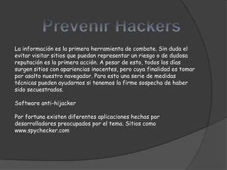 La información es la primera herramienta de combate. Sin duda el
evitar visitar sitios que puedan representar un riesgo o de dudosa
reputación es la primera acción. A pesar de esto, todos los días
surgen sitios con apariencias inocentes, pero cuya finalidad es tomar
por asalto nuestro navegador. Para esto una serie de medidas
técnicas pueden ayudarnos si tenemos la firme sospecha de haber
sido secuestrados.

Software anti-hijacker

Por fortuna existen diferentes aplicaciones hechas por
desarrolladores preocupados por el tema. Sitios como
www.spychecker.com
 