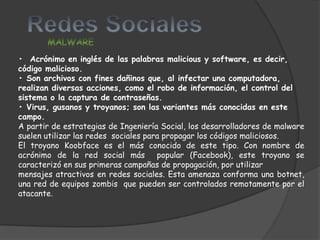 • Acrónimo en inglés de las palabras malicious y software, es decir,
código malicioso.
• Son archivos con fines dañinos que, al infectar una computadora,
realizan diversas acciones, como el robo de información, el control del
sistema o la captura de contraseñas.
• Virus, gusanos y troyanos; son las variantes más conocidas en este
campo.
A partir de estrategias de Ingeniería Social, los desarrolladores de malware
suelen utilizar las redes sociales para propagar los códigos maliciosos.
El troyano Koobface es el más conocido de este tipo. Con nombre de
acrónimo de la red social más         popular (Facebook), este troyano se
caracterizó en sus primeras campañas de propagación, por utilizar
mensajes atractivos en redes sociales. Esta amenaza conforma una botnet,
una red de equipos zombis que pueden ser controlados remotamente por el
atacante.
 
