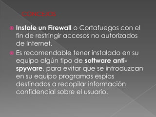 CONCEJOS

 Instale un Firewall o Cortafuegos con el
  fin de restringir accesos no autorizados
  de Internet.
 Es recomendable tener instalado en su
  equipo algún tipo de software anti-
  spyware, para evitar que se introduzcan
  en su equipo programas espías
  destinados a recopilar información
  confidencial sobre el usuario.
 
